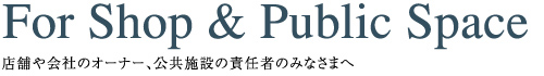 店舗や会社のオーナー、公共施設の責任者のみなさまへ